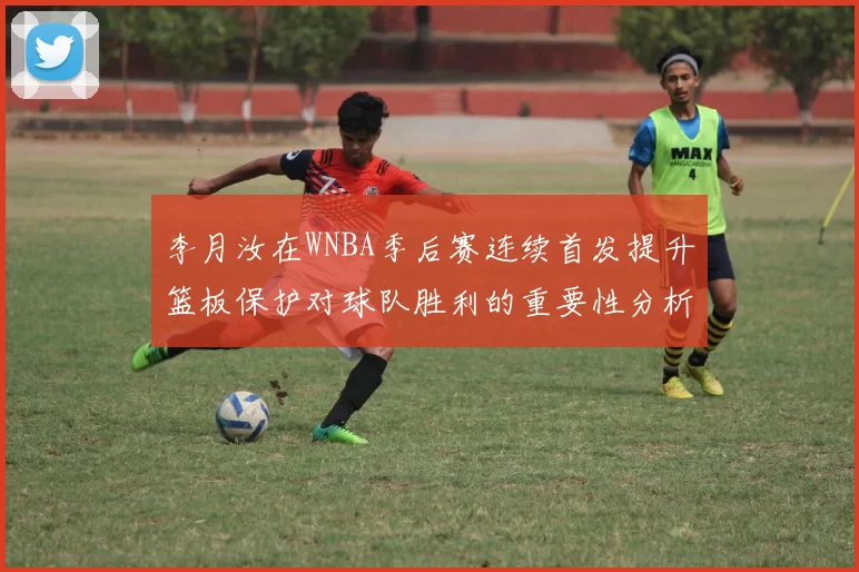 李月汝在WNBA季后赛连续首发提升篮板保护对球队胜利的重要性分析