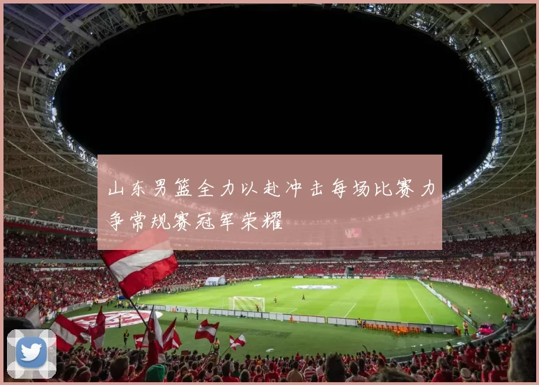 山东男篮全力以赴冲击每场比赛力争常规赛冠军荣耀