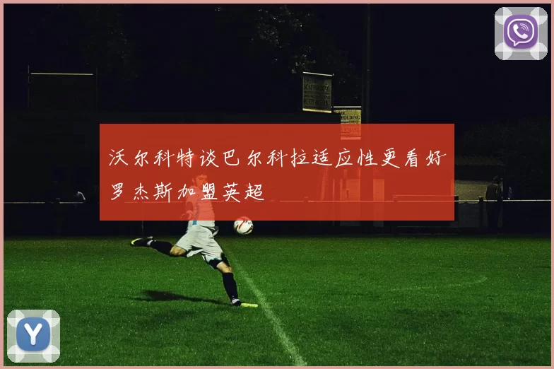 沃尔科特谈巴尔科拉适应性更看好罗杰斯加盟英超