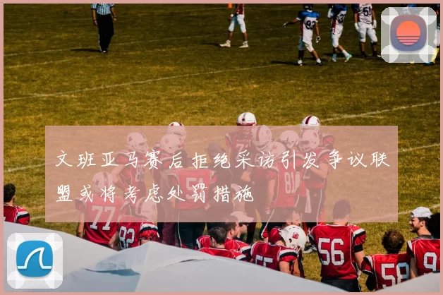 文班亚马赛后拒绝采访引发争议联盟或将考虑处罚措施