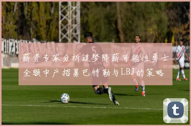 薪资专家分析追梦降薪可能性勇士全额中产招募巴特勒与LBJ的策略
