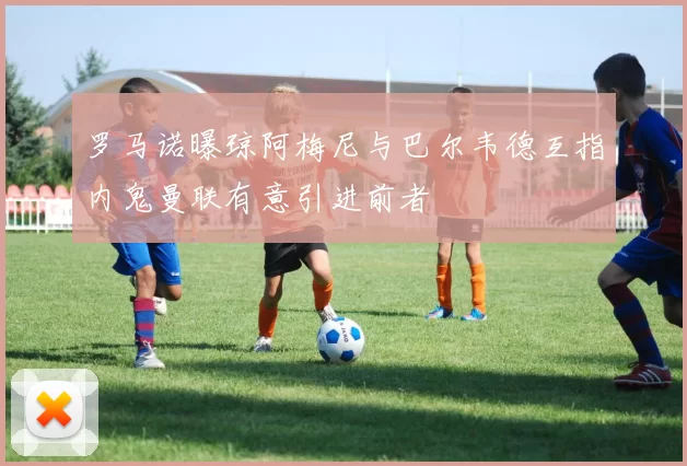 罗马诺曝琼阿梅尼与巴尔韦德互指内鬼曼联有意引进前者