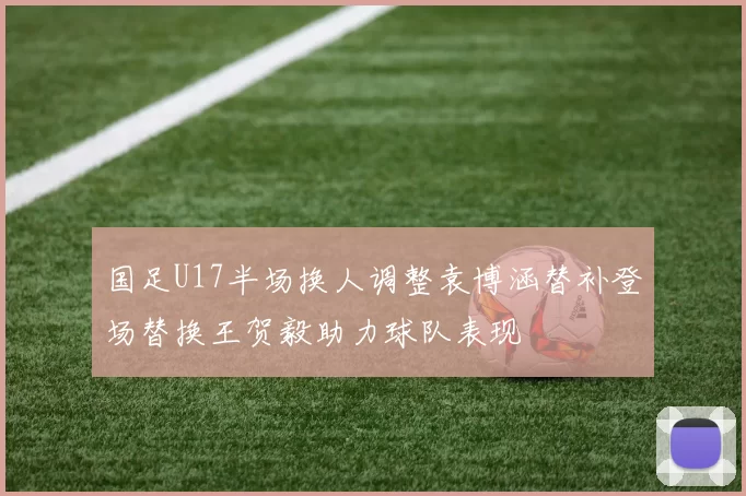 国足U17半场换人调整袁博涵替补登场替换王贺毅助力球队表现
