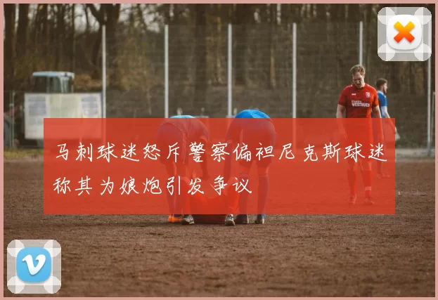 马刺球迷怒斥警察偏袒尼克斯球迷称其为娘炮引发争议