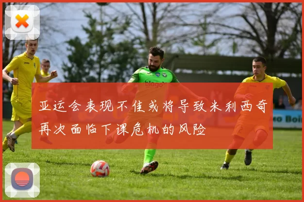 亚运会表现不佳或将导致米利西奇再次面临下课危机的风险