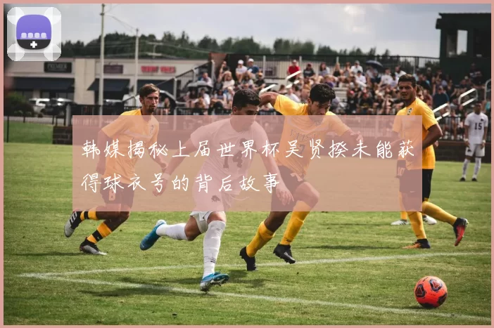 韩媒揭秘上届世界杯吴贤揆未能获得球衣号的背后故事