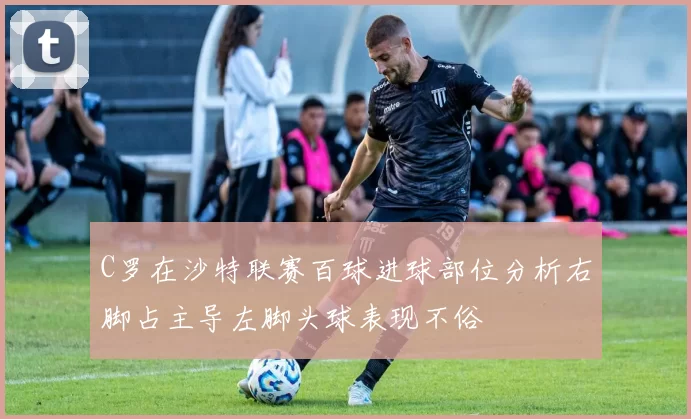 C罗在沙特联赛百球进球部位分析右脚占主导左脚头球表现不俗