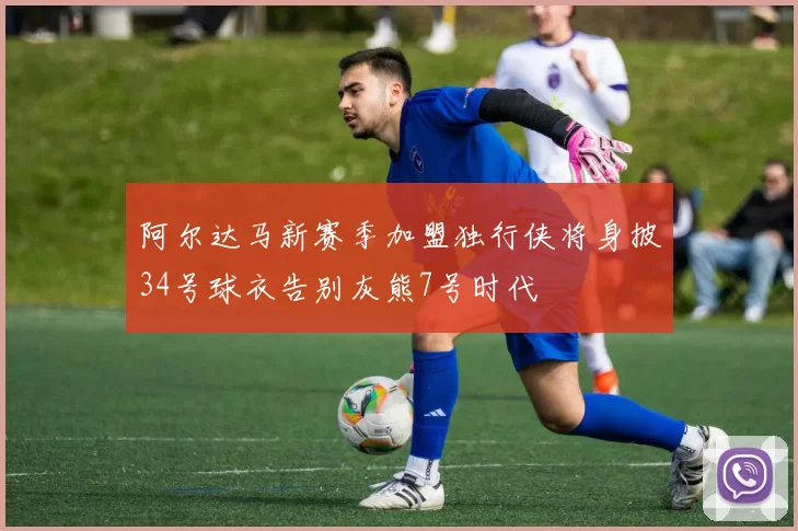 阿尔达马新赛季加盟独行侠将身披34号球衣告别灰熊7号时代