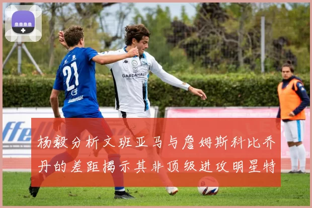 杨毅分析文班亚马与詹姆斯科比乔丹的差距揭示其非顶级进攻明星特质
