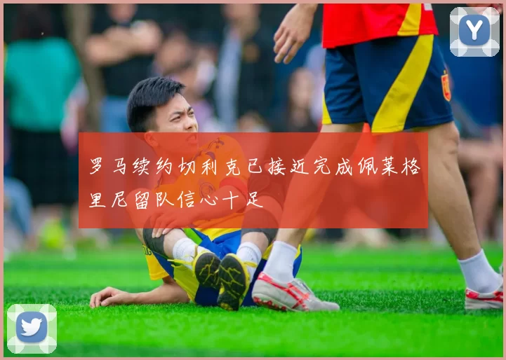 罗马续约切利克已接近完成佩莱格里尼留队信心十足