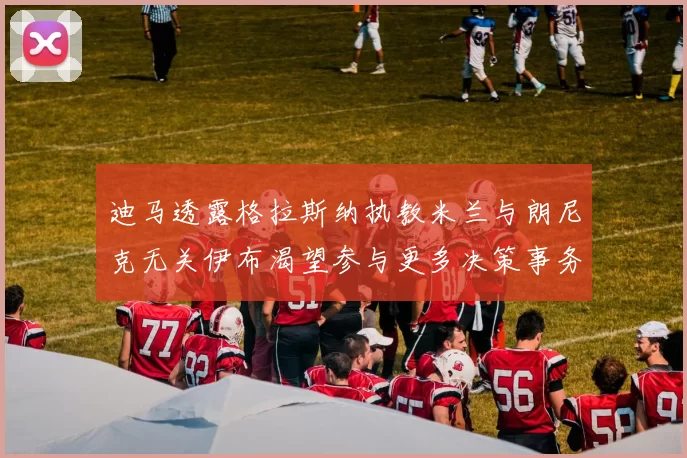 迪马透露格拉斯纳执教米兰与朗尼克无关伊布渴望参与更多决策事务