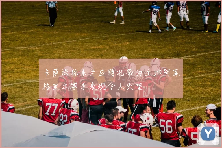 卡萨诺称米兰应聘孔蒂为主帅阿莱格里本赛季表现令人失望
