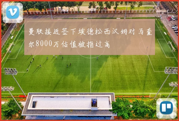 曼联接近签下埃德松西汉姆对马奎尔8000万估值被指过高