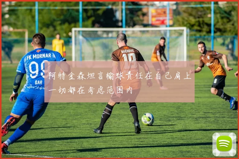阿特金森坦言输球责任在自己肩上一切都在考虑范围内