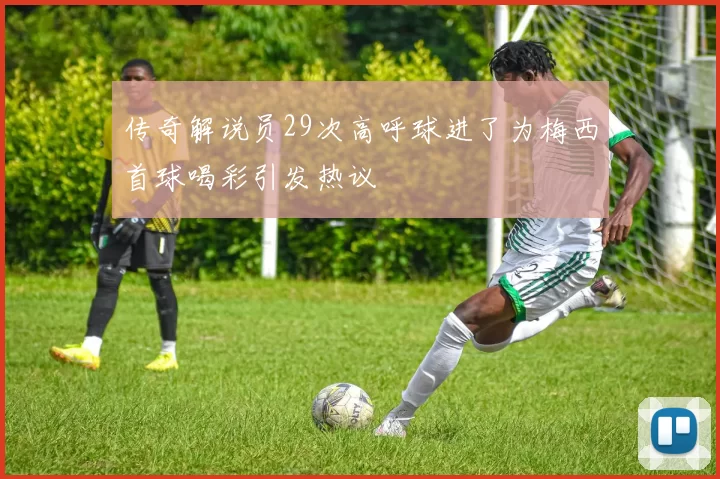 传奇解说员29次高呼球进了为梅西首球喝彩引发热议