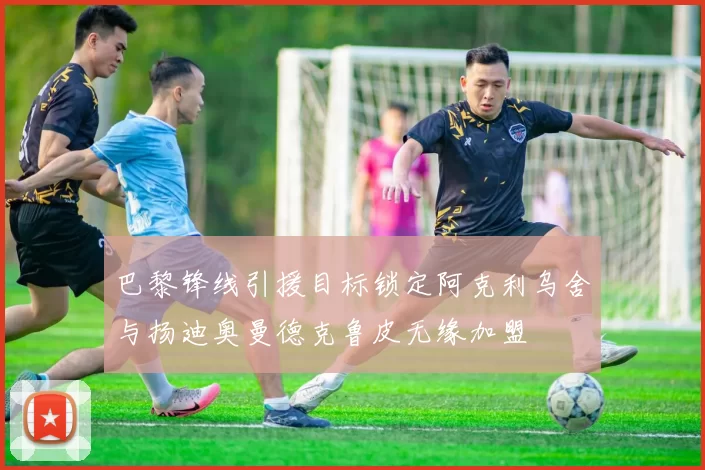 巴黎锋线引援目标锁定阿克利乌舍与扬迪奥曼德克鲁皮无缘加盟