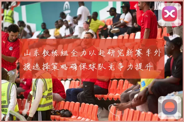 山东教练组全力以赴研究新赛季外援选择策略确保球队竞争力提升