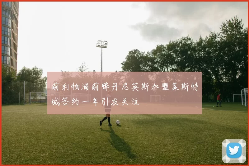 前利物浦前锋丹尼英斯加盟莱斯特城签约一年引发关注