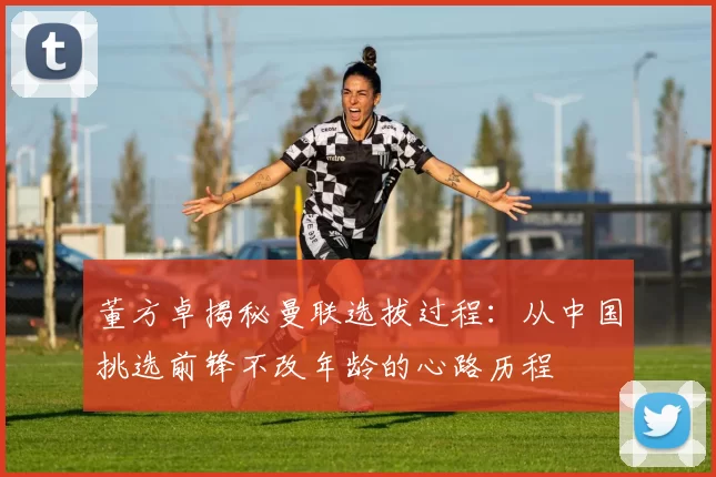 董方卓揭秘曼联选拔过程：从中国挑选前锋不改年龄的心路历程