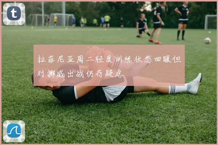 拉菲尼亚周二轻度训练状态回暖但对挪威出战仍存疑虑