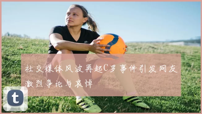 社交媒体风波再起C罗事件引发网友激烈争论与哀悼